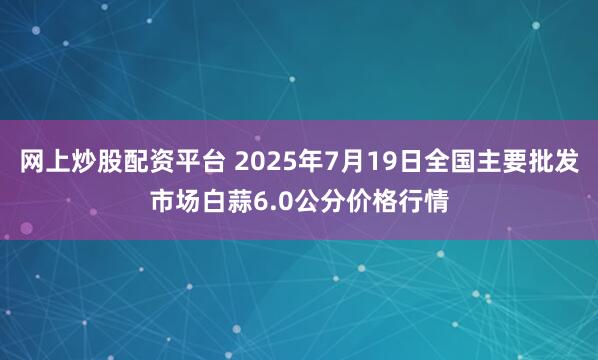 网上炒股配资平台 2025年7月19日全国主要批发市场白蒜6.0公分价格行情
