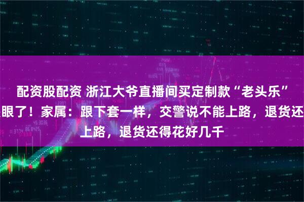 配资股配资 浙江大爷直播间买定制款“老头乐”，送到家傻眼了！家属：跟下套一样，交警说不能上路，退货还得花好几千