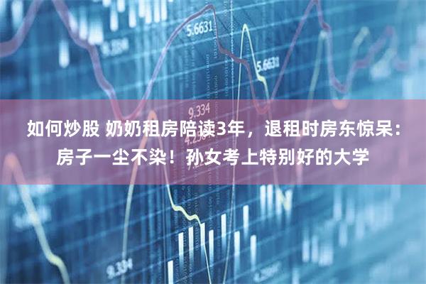 如何炒股 奶奶租房陪读3年，退租时房东惊呆：房子一尘不染！孙女考上特别好的大学