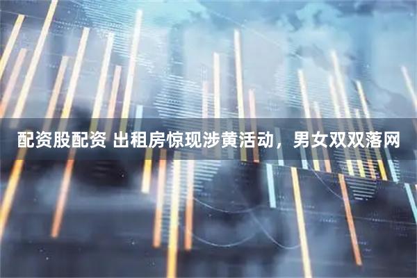 配资股配资 出租房惊现涉黄活动，男女双双落网