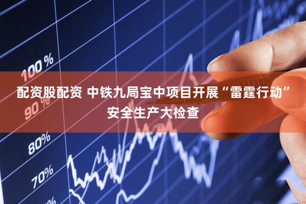 配资股配资 中铁九局宝中项目开展“雷霆行动”安全生产大检查