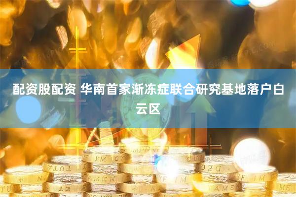配资股配资 华南首家渐冻症联合研究基地落户白云区