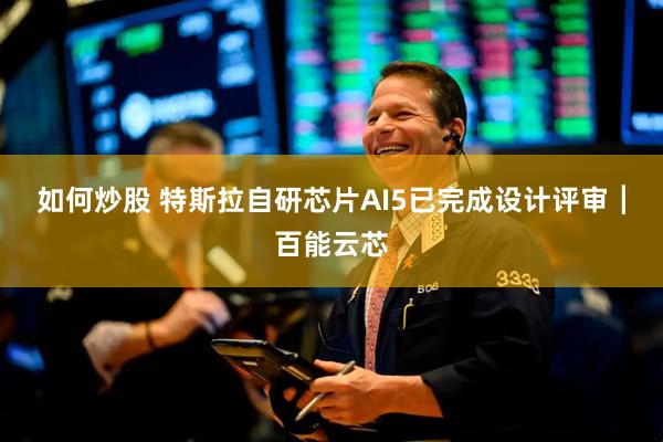 如何炒股 特斯拉自研芯片AI5已完成设计评审┃百能云芯