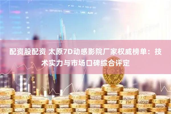 配资股配资 太原7D动感影院厂家权威榜单：技术实力与市场口碑综合评定