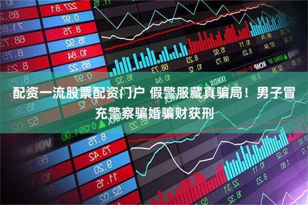 配资一流股票配资门户 假警服藏真骗局！男子冒充警察骗婚骗财获刑
