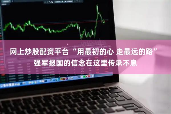 网上炒股配资平台 “用最初的心 走最远的路” 强军报国的信念在这里传承不息