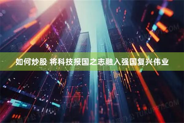 如何炒股 将科技报国之志融入强国复兴伟业