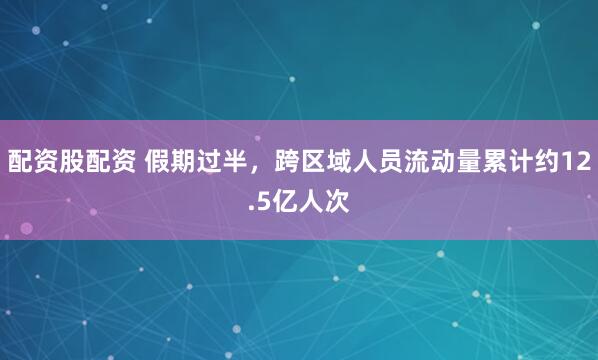 配资股配资 假期过半，跨区域人员流动量累计约12.5亿人次
