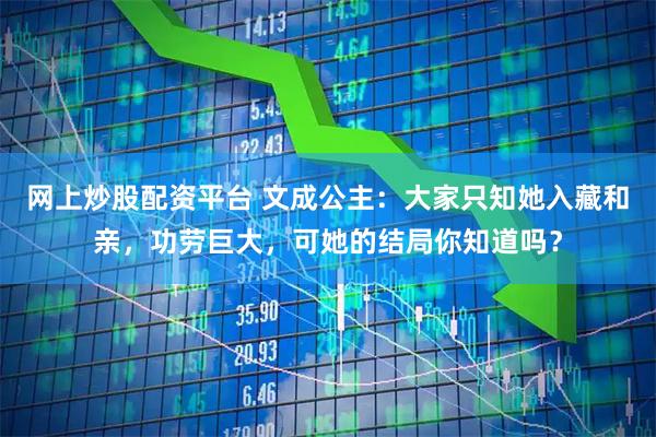 网上炒股配资平台 文成公主:大家只知她入藏和亲,功劳巨大,可她的结局你知道吗?