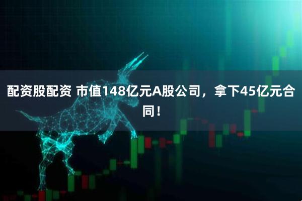 配资股配资 市值148亿元A股公司，拿下45亿元合同！