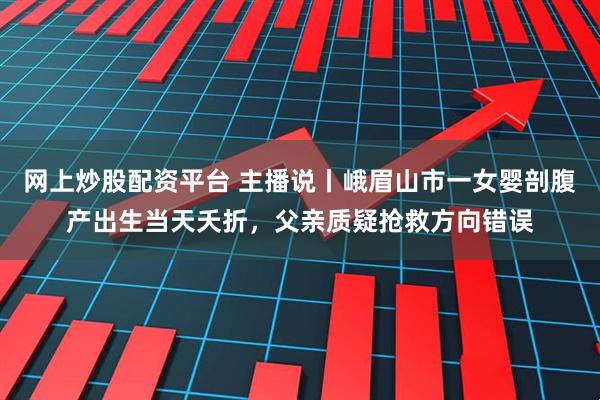 网上炒股配资平台 主播说丨峨眉山市一女婴剖腹产出生当天夭折，父亲质疑抢救方向错误