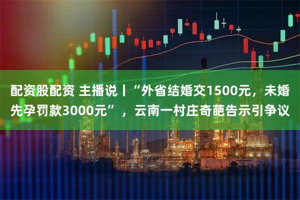 配资股配资 主播说丨“外省结婚交1500元，未婚先孕罚款3000元” ，云南一村庄奇葩告示引争议