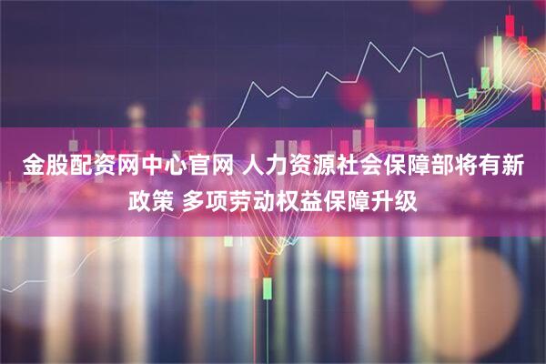 金股配资网中心官网 人力资源社会保障部将有新政策 多项劳动权益保障升级