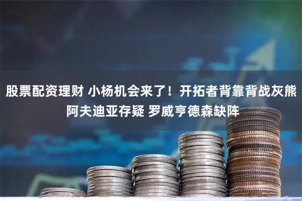 股票配资理财 小杨机会来了！开拓者背靠背战灰熊 阿夫迪亚存疑 罗威亨德森缺阵