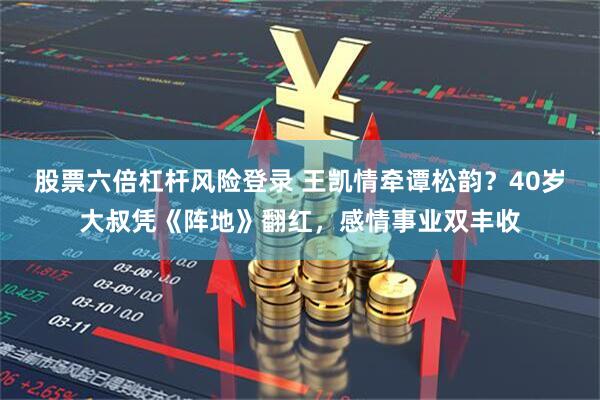股票六倍杠杆风险登录 王凯情牵谭松韵？40岁大叔凭《阵地》翻红，感情事业双丰收