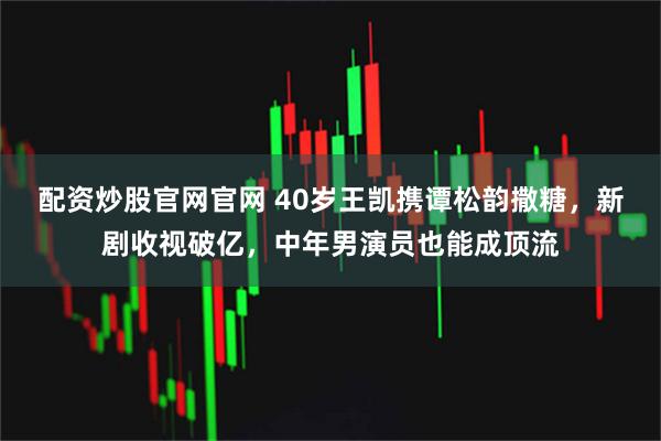 配资炒股官网官网 40岁王凯携谭松韵撒糖，新剧收视破亿，中年男演员也能成顶流