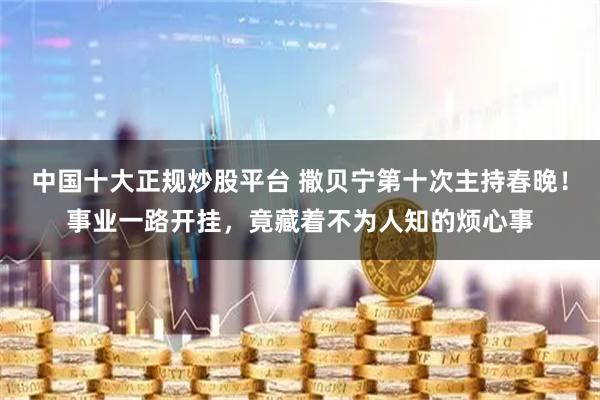 中国十大正规炒股平台 撒贝宁第十次主持春晚！事业一路开挂，竟藏着不为人知的烦心事