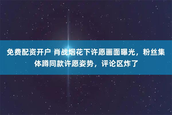 免费配资开户 肖战烟花下许愿画面曝光，粉丝集体蹲同款许愿姿势，评论区炸了