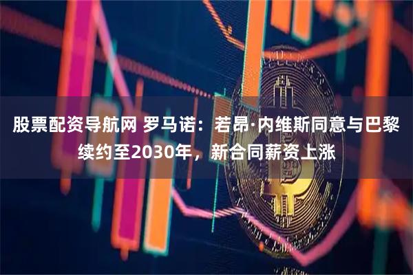 股票配资导航网 罗马诺：若昂·内维斯同意与巴黎续约至2030年，新合同薪资上涨