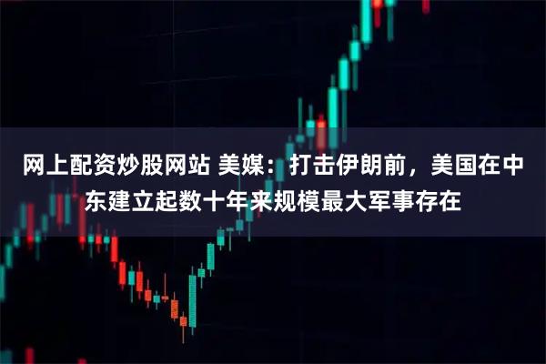 网上配资炒股网站 美媒：打击伊朗前，美国在中东建立起数十年来规模最大军事存在