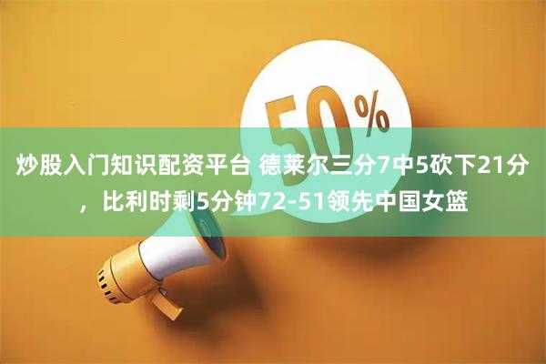 炒股入门知识配资平台 德莱尔三分7中5砍下21分，比利时剩5分钟72-51领先中国女篮