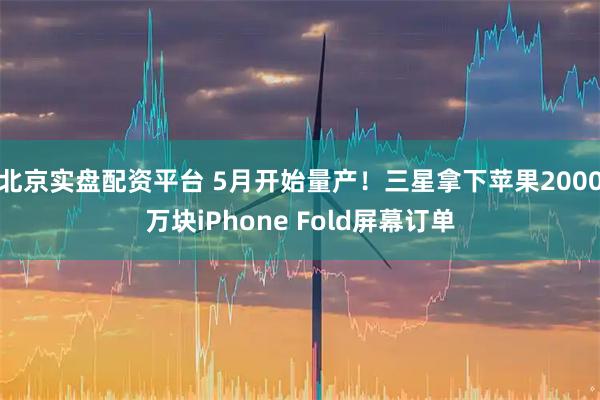 北京实盘配资平台 5月开始量产！三星拿下苹果2000万块iPhone Fold屏幕订单