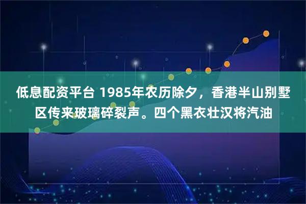 低息配资平台 1985年农历除夕，香港半山别墅区传来玻璃碎裂声。四个黑衣壮汉将汽油