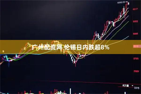 广州配资网 伦锡日内跌超8%