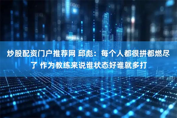 炒股配资门户推荐网 邱彪：每个人都很拼都燃尽了 作为教练来说谁状态好谁就多打