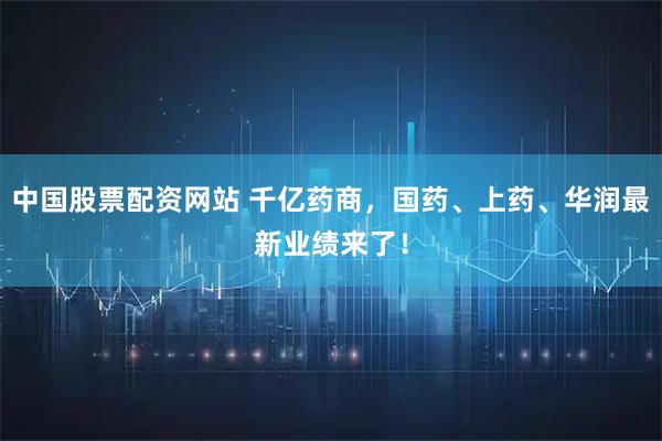 中国股票配资网站 千亿药商，国药、上药、华润最新业绩来了！