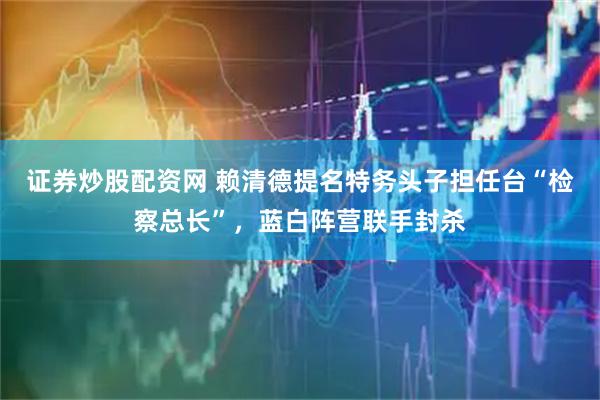 证券炒股配资网 赖清德提名特务头子担任台“检察总长”，蓝白阵营联手封杀