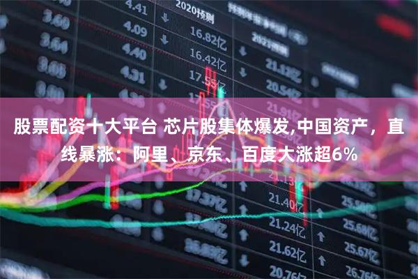 股票配资十大平台 芯片股集体爆发,中国资产，直线暴涨：阿里、京东、百度大涨超6%
