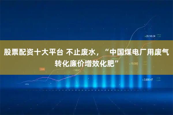 股票配资十大平台 不止废水，“中国煤电厂用废气转化廉价增效化肥”