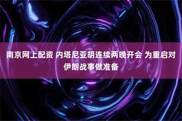 南京网上配资 内塔尼亚胡连续两晚开会 为重启对伊朗战事做准备