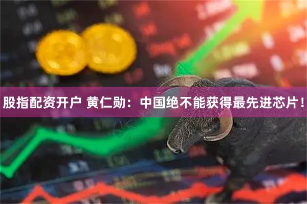 股指配资开户 黄仁勋：中国绝不能获得最先进芯片！
