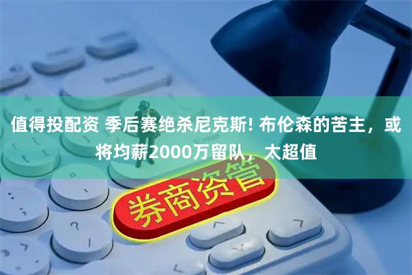 值得投配资 季后赛绝杀尼克斯! 布伦森的苦主，或将均薪2000万留队，太超值