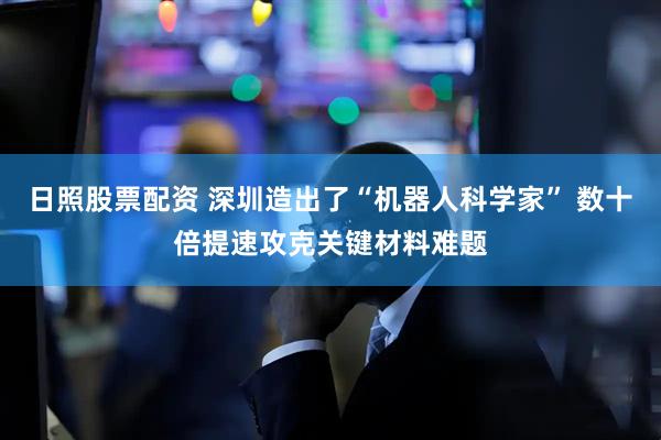日照股票配资 深圳造出了“机器人科学家” 数十倍提速攻克关键材料难题